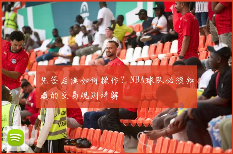先签后换如何操作？NBA球队必须知道的交易规则详解