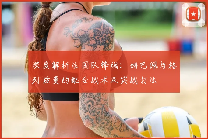 深度解析法国队锋线：姆巴佩与格列兹曼的配合战术及实战打法